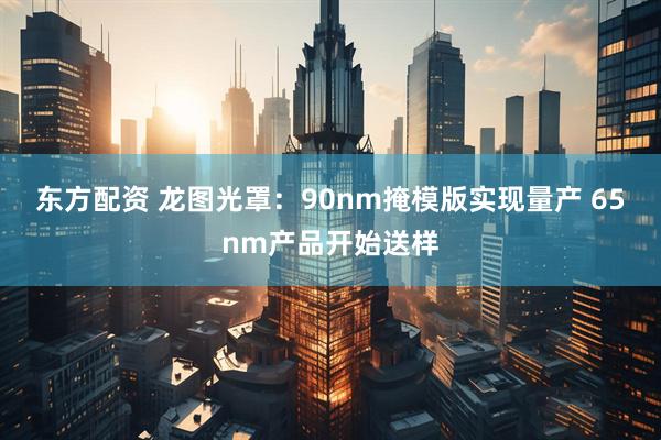 东方配资 龙图光罩：90nm掩模版实现量产 65nm产品开始送样