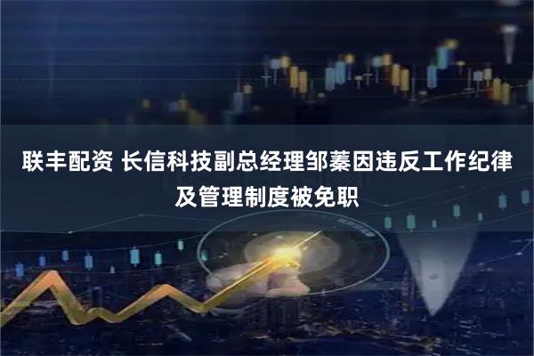 联丰配资 长信科技副总经理邹蓁因违反工作纪律及管理制度被免职