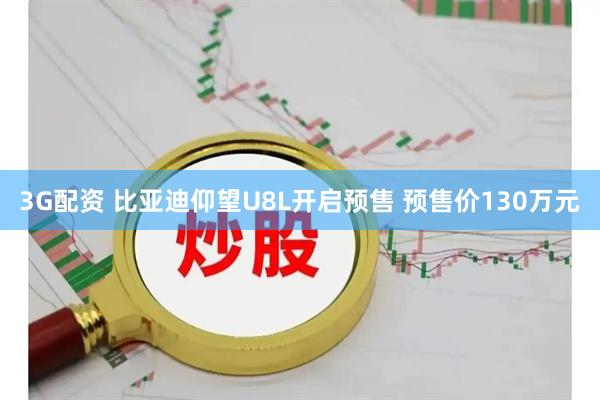 3G配资 比亚迪仰望U8L开启预售 预售价130万元