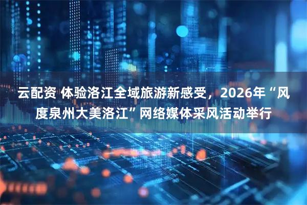 云配资 体验洛江全域旅游新感受，2026年“风度泉州大美洛江”网络媒体采风活动举行
