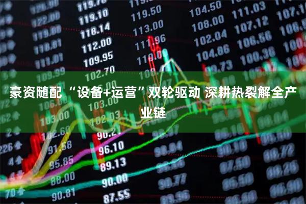 豪资随配 “设备+运营”双轮驱动 深耕热裂解全产业链