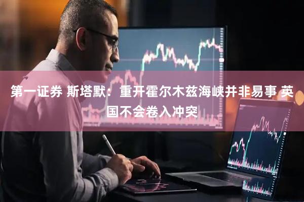 第一证券 斯塔默：重开霍尔木兹海峡并非易事 英国不会卷入冲突