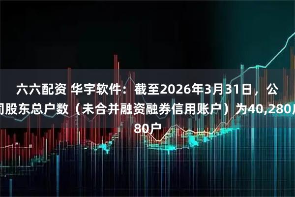 六六配资 华宇软件：截至2026年3月31日，公司股东总户数（未合并融资融券信用账户）为40,280户