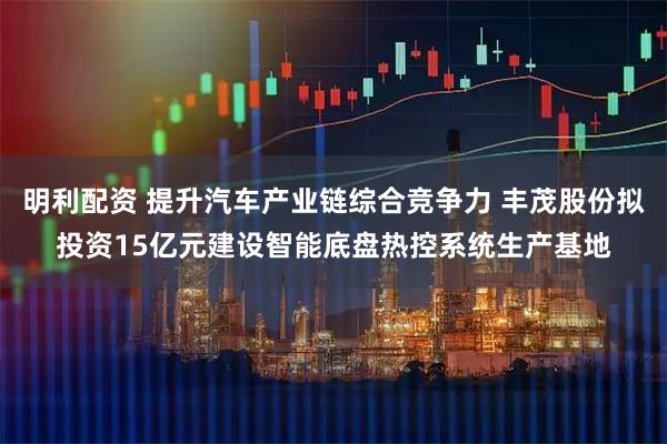 明利配资 提升汽车产业链综合竞争力 丰茂股份拟投资15亿元建设智能底盘热控系统生产基地