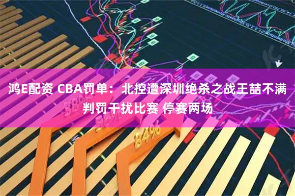 鸿E配资 CBA罚单：北控遭深圳绝杀之战王喆不满判罚干扰比赛 停赛两场